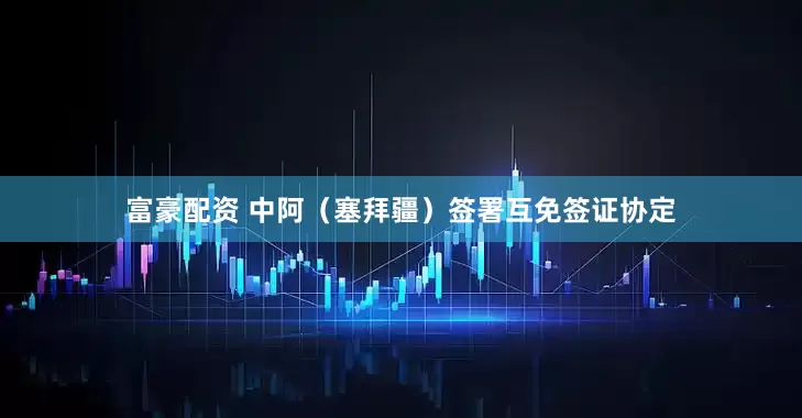 富豪配资 中阿（塞拜疆）签署互免签证协定