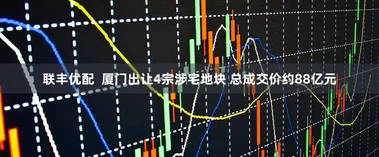联丰优配  厦门出让4宗涉宅地块 总成交价约88亿元