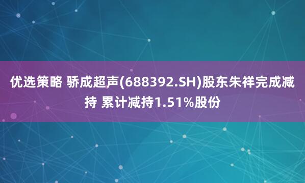 优选策略 骄成超声(688392.SH)股东朱祥完成减持 累计减持1.51%股份