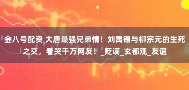 金八号配资 大唐最强兄弟情！刘禹锡与柳宗元的生死之交，看哭千万网友！_贬谪_玄都观_友谊