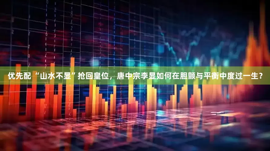 优先配 “山水不显”抢回皇位，唐中宗李显如何在胆颤与平衡中度过一生？