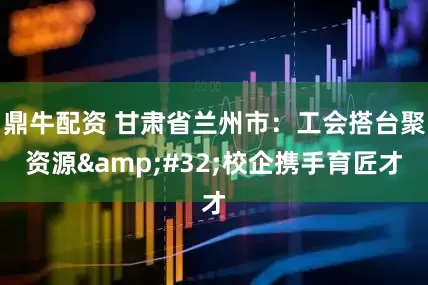 鼎牛配资 甘肃省兰州市：工会搭台聚资源&#32;校企携手育匠才