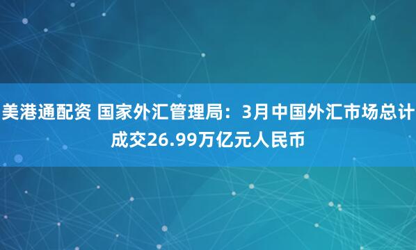 美港通配资 国家外汇管理局：3月中国外汇市场总计成交26.99万亿元人民币