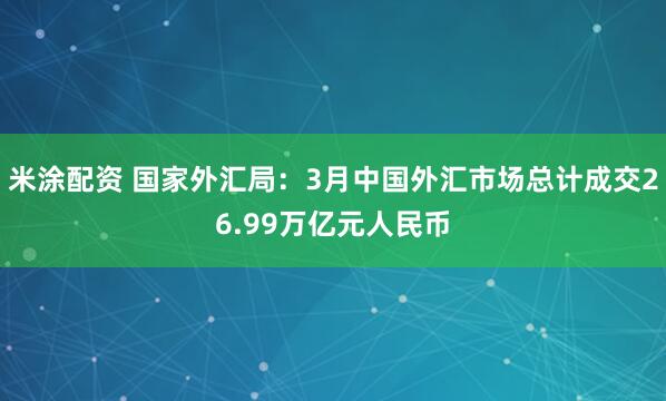 米涂配资 国家外汇局：3月中国外汇市场总计成交26.99万亿元人民币